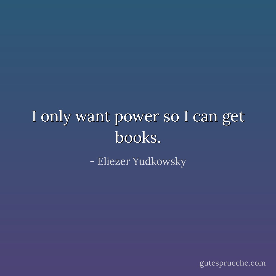 I only want power so I can get books. - Eliezer Yudkowsky