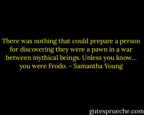 There was nothing that could prepare a person for discovering they were a pawn in a war between mythical beings. Unless you know… you were Frodo. - Samantha Young