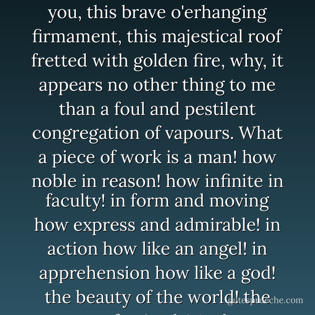 This goodly frame, the earth, seems to me a sterile promontory, this most excellent canopy, the air, look you, this brave o'erhanging firmament, this majestical roof fretted with golden fire, why, it appears no other thing to me than a foul and pestilent congregation of vapours. What a piece of work is a man! how noble in reason! how infinite in faculty! in form and moving how express and admirable! in action how like an angel! in apprehension how like a god! the beauty of the world! the paragon of animals! And yet, to me, what is this quintessence of dust? - William Shakespeare