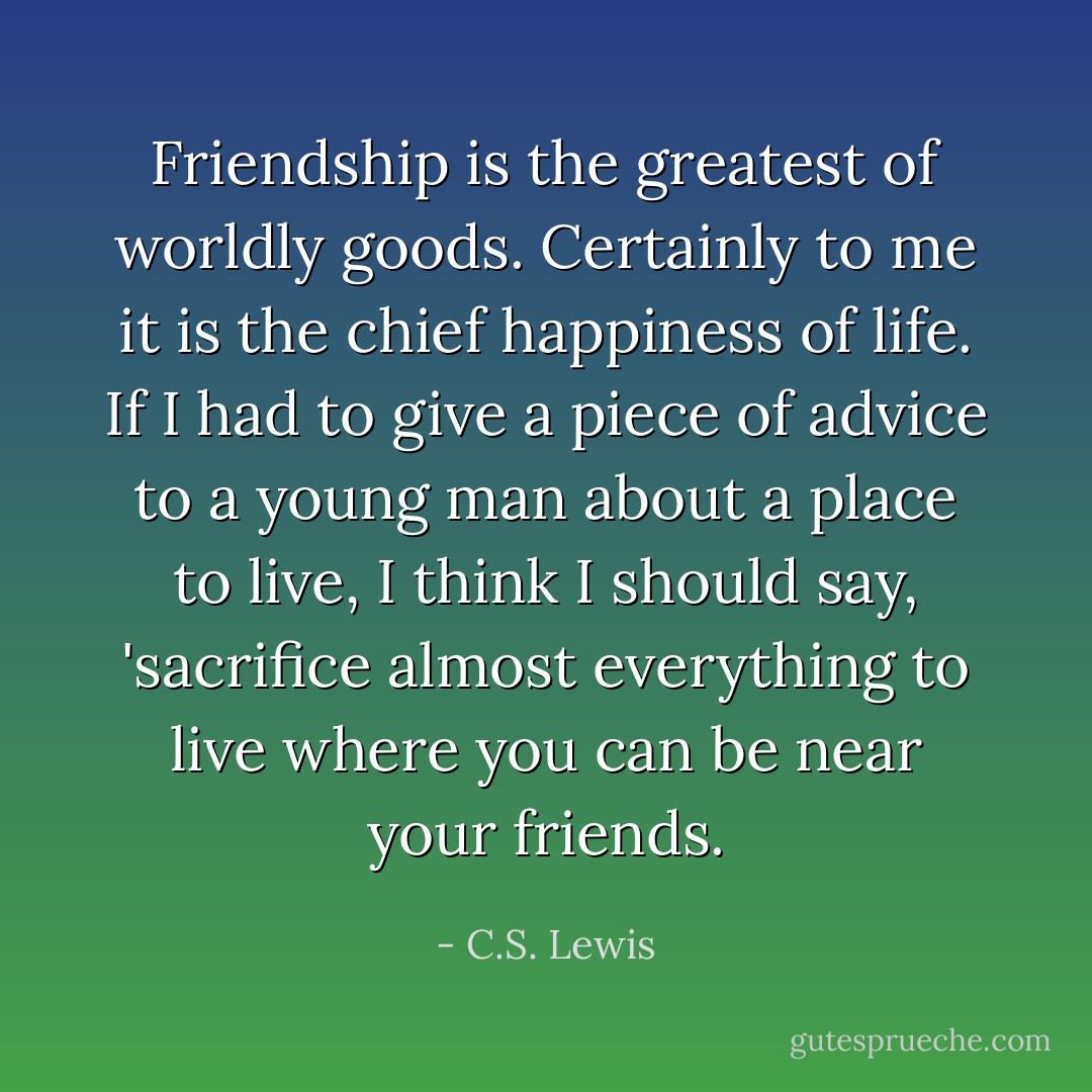 Friendship is the greatest of worldly goods. Certainly to me it is the chief happiness of life. If I had to give a piece of advice to a young man about a place to live, I think I should say, 'sacrifice almost everything to live where you can be near your friends. - C.S. Lewis
