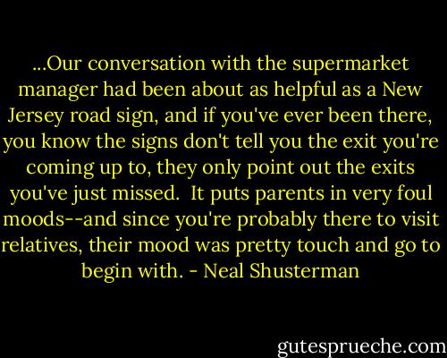 ...Our conversation with the supermarket manager had been about as helpful as a New Jersey road sign, and if you've ever been there, you know the signs don't tell you the exit you're coming up to, they only point out the exits you've just missed. <br />It puts parents in very foul moods--and since you're probably there to visit relatives, their mood was pretty touch and go to begin with. - Neal Shusterman