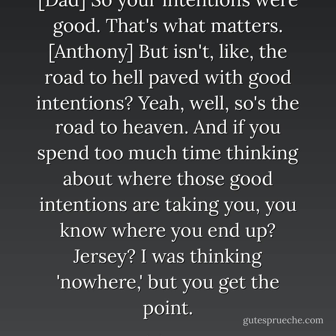 [Dad] So your intentions were good. That's what matters.<br />[Anthony] But isn't, like, the road to hell paved with good intentions?<br />Yeah, well, so's the road to heaven. And if you spend too much time thinking about where those good intentions are taking you, you know where you end up?<br />Jersey?<br />I was thinking 'nowhere,' but you get the point. - Neal Shusterman