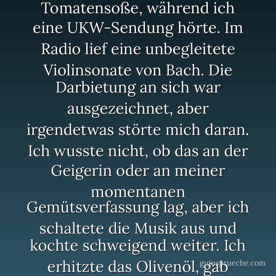 Ich beschloss, wieder Spaghetti zum Mittagessen zu machen. Nicht, dass ich auch nur das kleinste bisschen Hunger gehabt hätte. Aber ich konnte nicht einfach weiter auf dem Sofa sitzen und darauf warten, dass das Telefon klingelt. Ich musste meinen Körper bewegen, um auf ein Ziel hinzuarbeiten. Ich füllte Wasser in einen Topf, schaltete das Gas ein und kochte Tomatensoße, während ich eine UKW-Sendung hörte. Im Radio lief eine unbegleitete Violinsonate von Bach. Die Darbietung an sich war ausgezeichnet, aber irgendetwas störte mich daran. Ich wusste nicht, ob das an der Geigerin oder an meiner momentanen Gemütsverfassung lag, aber ich schaltete die Musik aus und kochte schweigend weiter. Ich erhitzte das Olivenöl, gab Knoblauch in die Pfanne und fügte gehackte Zwiebeln hinzu. Als diese anfingen, braun zu werden, fügte ich die Tomaten hinzu, die ich zuvor zerkleinert und abgeseiht hatte. Es tat gut, auf diese Weise zu schneiden und zu braten. Es gab mir ein Gefühl der Vollendung, das ich in meinen Händen spüren konnte. Ich mochte die Geräusche und die Gerüche. - Haruki Murakami<