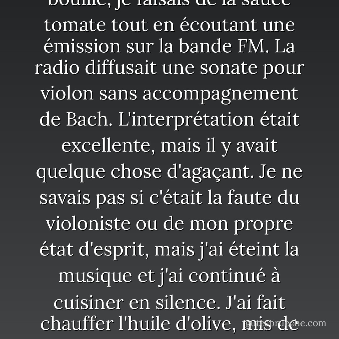 J'ai décidé de refaire des spaghettis pour le déjeuner. Ce n'est pas que j'avais le moins du monde faim. Mais je ne pouvais pas rester assise sur le canapé en attendant que le téléphone sonne. Il fallait que je bouge mon corps, que je commence à travailler pour atteindre un objectif. Je mettais de l'eau dans une casserole, j'allumais le gaz et, jusqu'à ce qu'elle bouille, je faisais de la sauce tomate tout en écoutant une émission sur la bande FM. La radio diffusait une sonate pour violon sans accompagnement de Bach. L'interprétation était excellente, mais il y avait quelque chose d'agaçant. Je ne savais pas si c'était la faute du violoniste ou de mon propre état d'esprit, mais j'ai éteint la musique et j'ai continué à cuisiner en silence. J'ai fait chauffer l'huile d'olive, mis de l'ail dans la poêle et ajouté des oignons émincés. Lorsque ceux-ci ont commencé à brunir, j'ai ajouté les tomates que j'avais coupées en morceaux et égouttées. C'était bon de couper et de faire frire des choses comme ça. Cela me donnait un sentiment d'accomplissement que je pouvais sentir dans mes mains. J'aimais les bruits et les odeurs. - Haruki Murakami