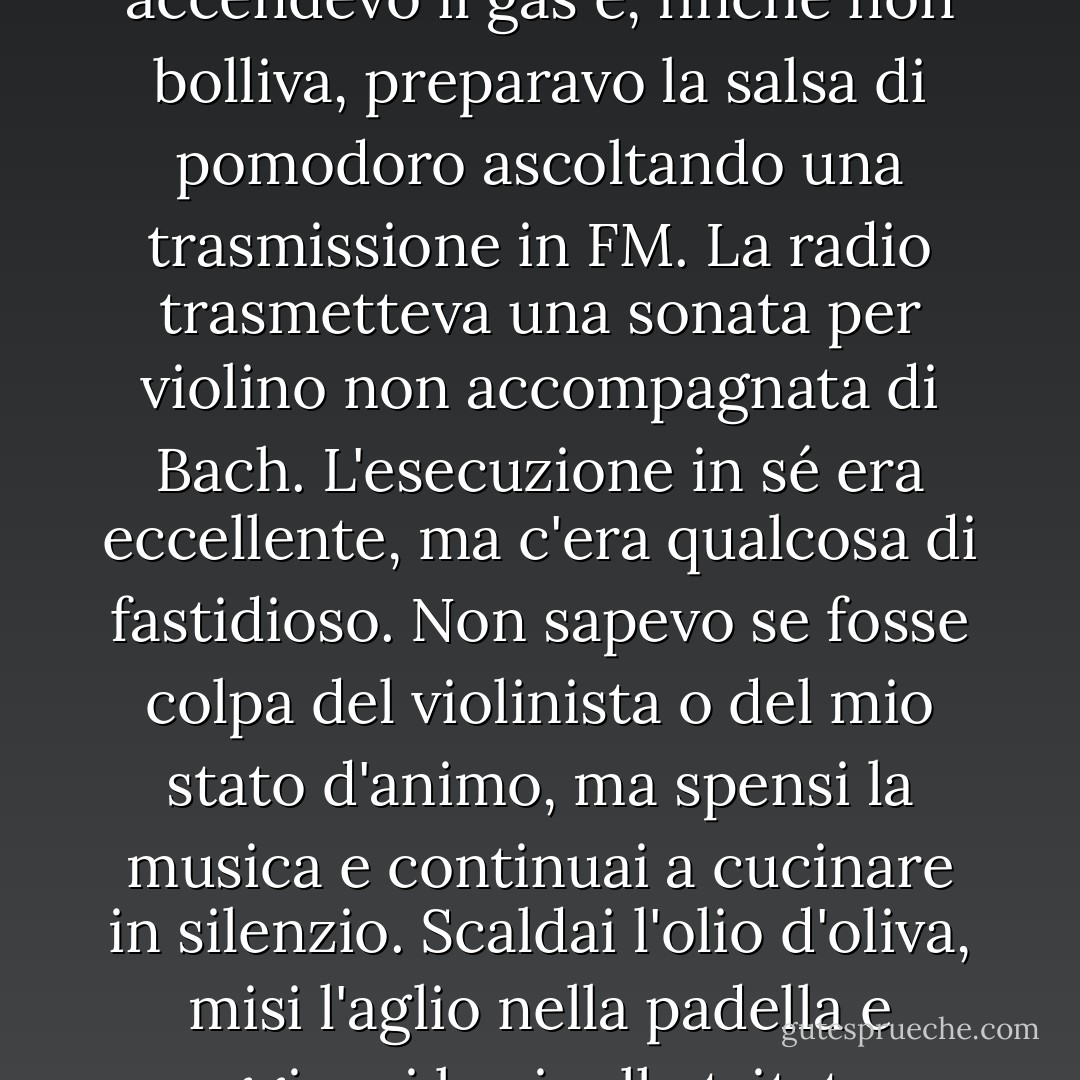 Ho deciso di preparare di nuovo gli spaghetti per pranzo. Non che avessi una gran fame. Ma non potevo continuare a stare seduta sul divano, aspettando che il telefono squillasse. Dovevo muovere il mio corpo, iniziare a lavorare per raggiungere un obiettivo. Mettevo l'acqua in una pentola, accendevo il gas e, finché non bolliva, preparavo la salsa di pomodoro ascoltando una trasmissione in FM. La radio trasmetteva una sonata per violino non accompagnata di Bach. L'esecuzione in sé era eccellente, ma c'era qualcosa di fastidioso. Non sapevo se fosse colpa del violinista o del mio stato d'animo, ma spensi la musica e continuai a cucinare in silenzio. Scaldai l'olio d'oliva, misi l'aglio nella padella e aggiunsi le cipolle tritate. Quando queste cominciarono a rosolare, aggiunsi i pomodori che avevo tagliato e scolato. Era bello tagliare le cose e friggerle in questo modo. Mi dava un senso di realizzazione che potevo sentire nelle mie mani. Mi piacevano i suoni e gli odori. - Haruki Murakami