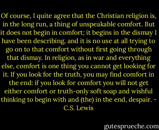 Of course, I quite agree that the Christian religion is, in the long run, a thing of unspeakable comfort. But it does not begin in comfort; it begins in the dismay I have been describing, and it is no use at all trying to go on to that comfort without first going through that dismay. In religion, as in war and everything else, comfort is one thing you cannot get looking for it. If you look for the truth, you may find comfort in the end: if you look for comfort you will not get either comfort or truth-only soft soap and wishful thinking to begin with and (the) in the end, despair. - C.S. Lewis