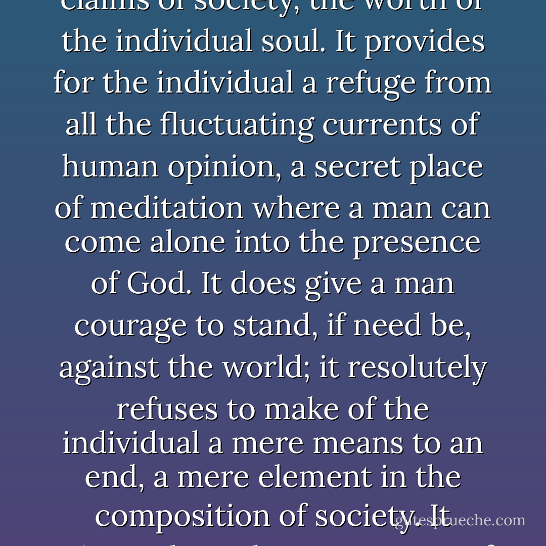 It is true that historic Christianity is in conflict at many points with the collectivism of the present day; it does emphasize, against the claims of society, the worth of the individual soul. It provides for the individual a refuge from all the fluctuating currents of human opinion, a secret place of meditation where a man can come alone into the presence of God. It does give a man courage to stand, if need be, against the world; it resolutely refuses to make of the individual a mere means to an end, a mere element in the composition of society. It rejects altogether any means of salvation which deals with men in a mass; it brings the individual face to face with his God. - J. Gresham Machen