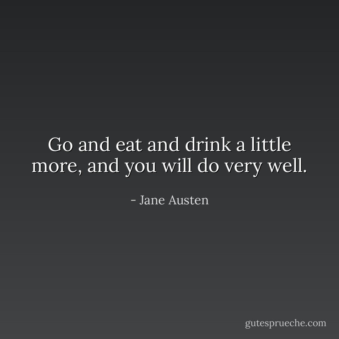 Go and eat and drink a little more, and you will do very well. - Jane Austen