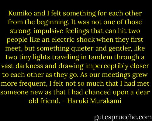 Kumiko and I felt something for each other from the beginning. It was not one of those strong, impulsive feelings that can hit two people like an electric shock when they first meet, but something quieter and gentler, like two tiny lights traveling in tandem through a vast darkness and drawing imperceptibly closer to each other as they go. As our meetings grew more frequent, I felt not so much that I had met someone new as that I had chanced upon a dear old friend. - Haruki Murakami
