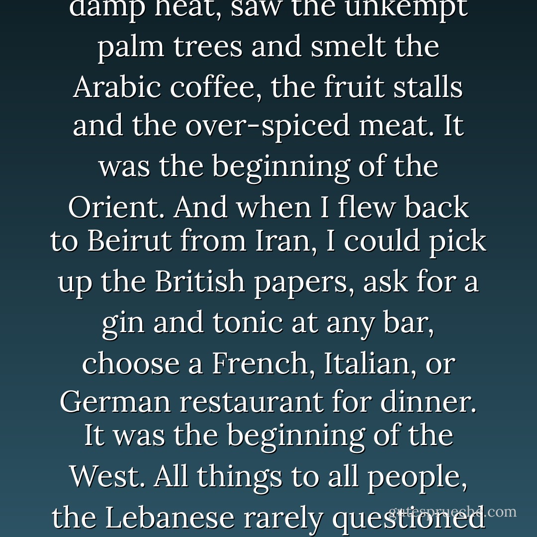 When I arrived in Beirut from Europe, I felt the oppressive, damp heat, saw the unkempt palm trees and smelt the Arabic coffee, the fruit stalls and the over-spiced meat. It was the beginning of the Orient. And when I flew back to Beirut from Iran, I could pick up the British papers, ask for a gin and tonic at any bar, choose a French, Italian, or German restaurant for dinner. It was the beginning of the West. All things to all people, the Lebanese rarely questioned their own identity. - Robert Fisk