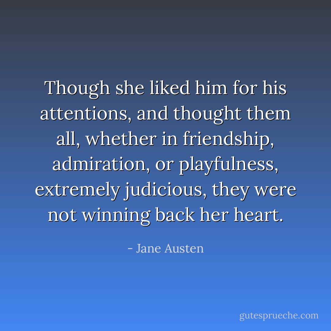 Though she liked him for his attentions, and thought them all, whether in friendship, admiration, or playfulness, extremely judicious, they were not winning back her heart. - Jane Austen
