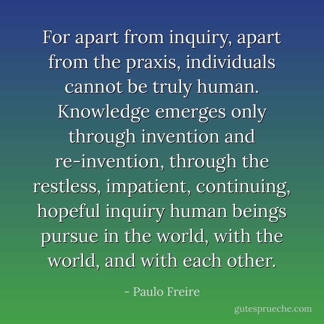 For apart from inquiry, apart from the praxis, individuals cannot be truly human. Knowledge emerges only through invention and re-invention, through the restless, impatient, continuing, hopeful inquiry human beings pursue in the world, with the world, and with each other. - Paulo Freire