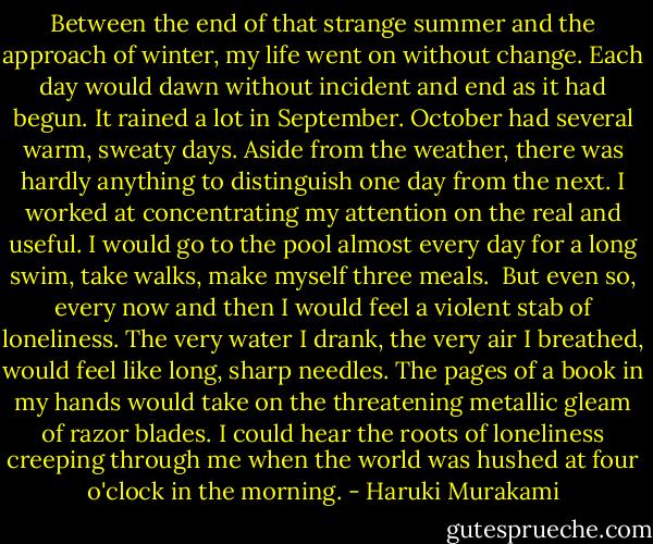 Between the end of that strange summer and the approach of winter, my life went on without change. Each day would dawn without incident and end as it had begun. It rained a lot in September. October had several warm, sweaty days. Aside from the weather, there was hardly anything to distinguish one day from the next. I worked at concentrating my attention on the real and useful. I would go to the pool almost every day for a long swim, take walks, make myself three meals.<br /><br />But even so, every now and then I would feel a violent stab of loneliness. The very water I drank, the very air I breathed, would feel like long, sharp needles. The pages of a book in my hands would take on the threatening metallic gleam of razor blades. I could hear the roots of loneliness creeping through me when the world was hushed at four o'clock in the morning. - Haruki Murakami