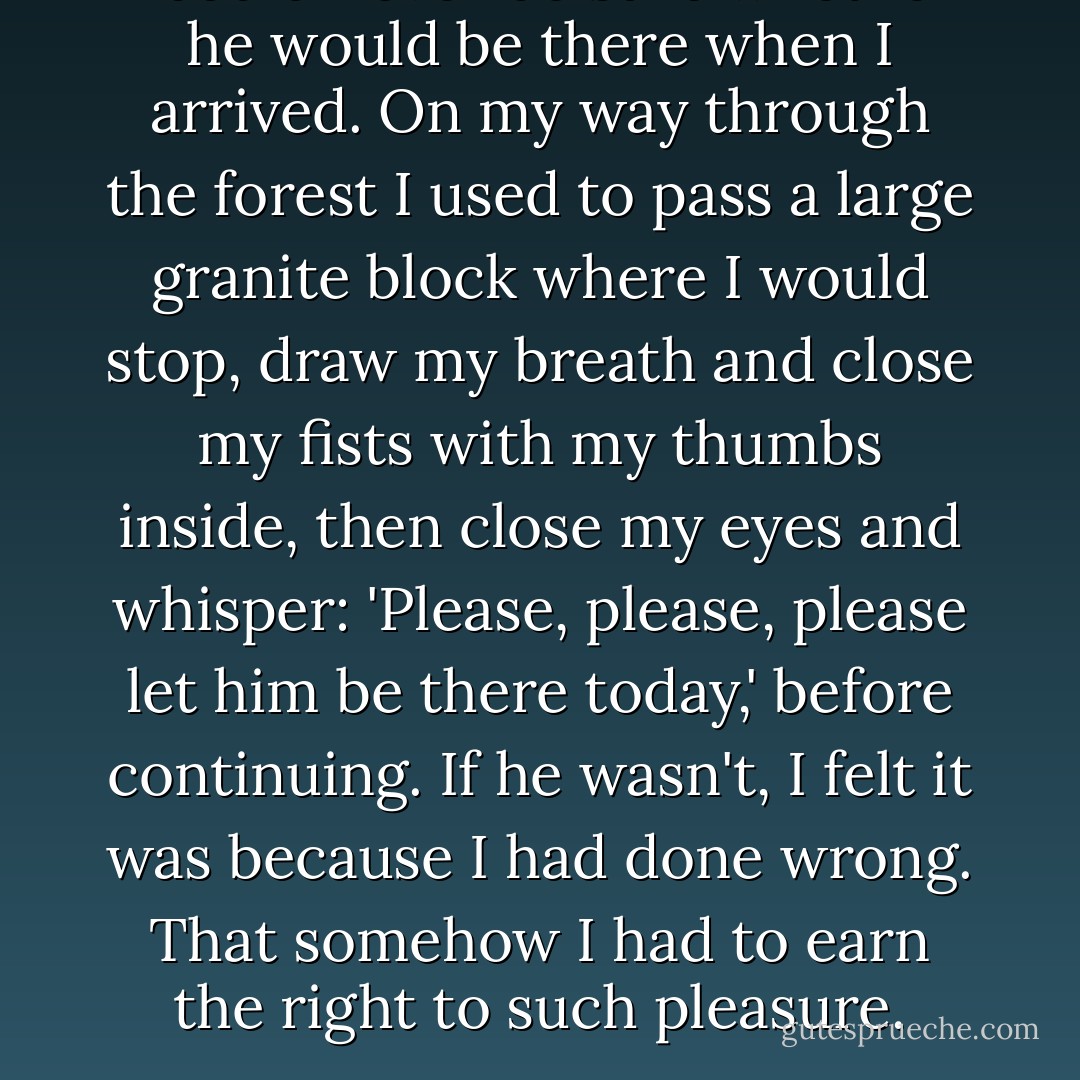 I could never be sure whether he would be there when I arrived. On my way through the forest I used to pass a large granite block where I would stop, draw my breath and close my fists with my thumbs inside, then close my eyes and whisper: 'Please, please, please let him be there today,' before continuing. If he wasn't, I felt it was because I had done wrong. That somehow I had to earn the right to such pleasure. - Linda Olsson