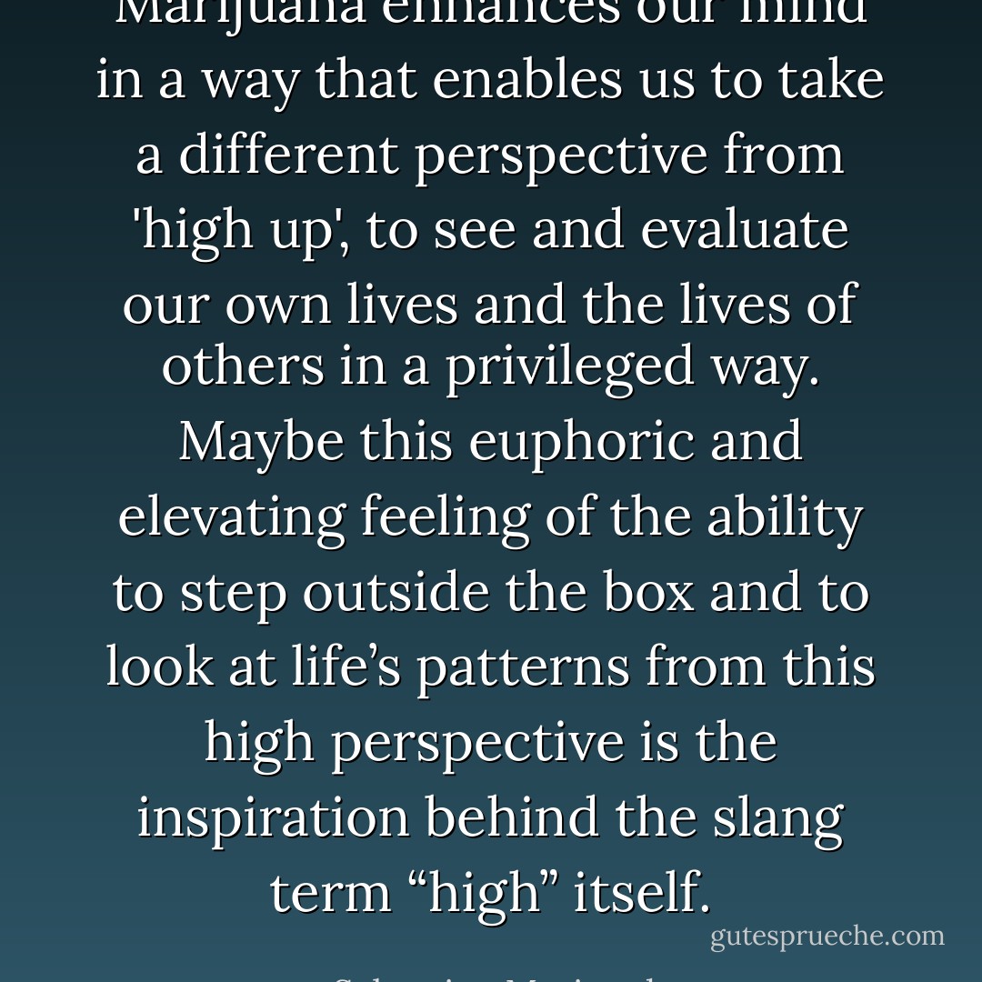 Marijuana enhances our mind in a way that enables us to take a different perspective from 'high up', to see and evaluate our own lives and the lives of others in a privileged way. Maybe this euphoric and elevating feeling of the ability to step outside<br />the box and to look at life’s patterns from this high perspective is the inspiration behind the slang term “high” itself. - Sebastian Marincolo