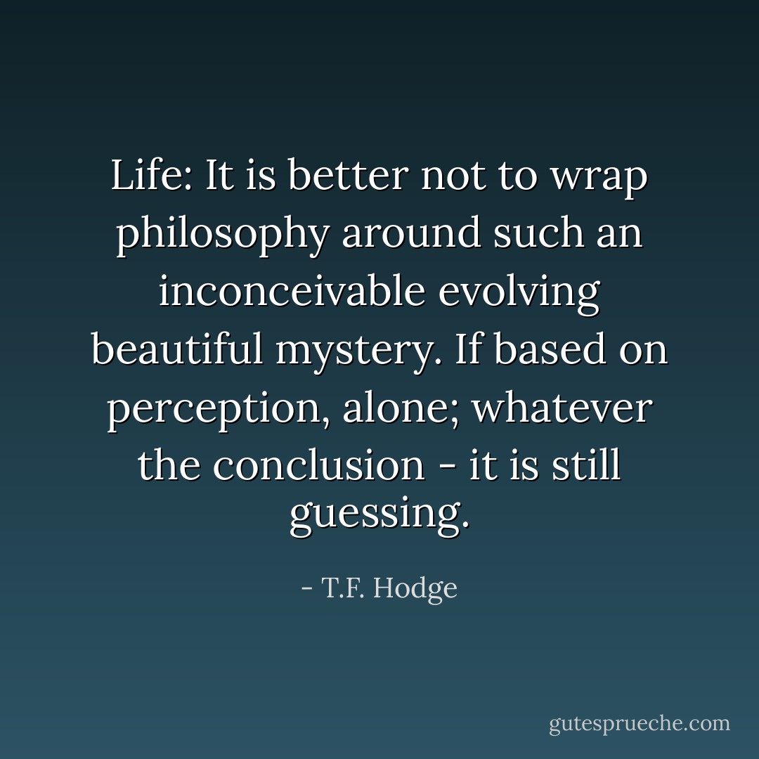Life: It is better not to wrap philosophy around such an inconceivable evolving beautiful mystery. If based on perception, alone; whatever the conclusion - it is still guessing. - T.F. Hodge