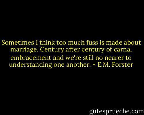 Sometimes I think too much fuss is made about marriage. Century after century of carnal embracement and we're still no nearer to understanding one another. - E.M. Forster