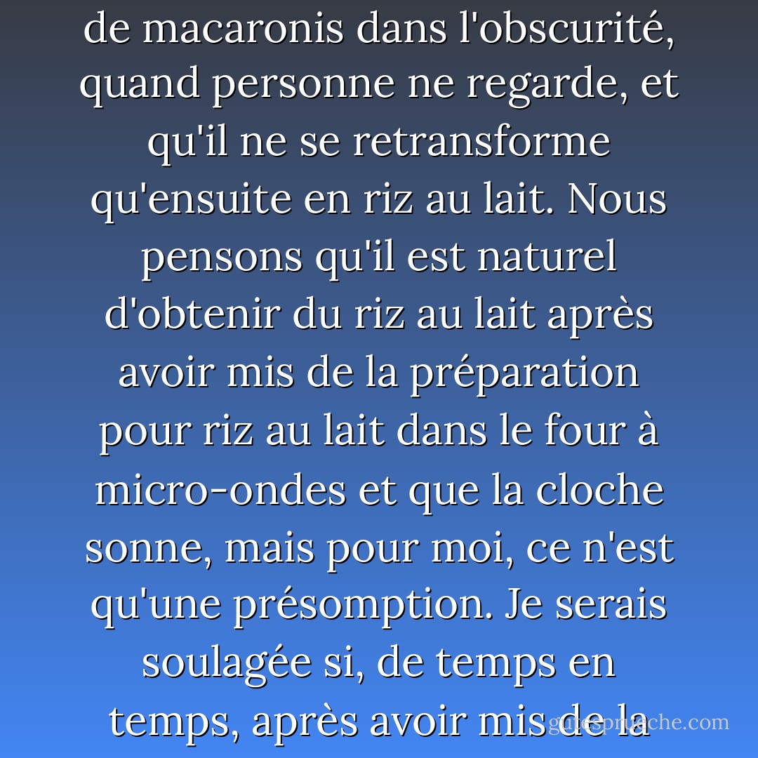 C'est comme lorsque vous mettez un mélange de riz au lait instantané dans un bol au micro-ondes et que vous appuyez sur le bouton, que vous enlevez le couvercle quand il sonne et que vous obtenez du riz au lait. Je veux dire, que se passe-t-il entre le moment où vous appuyez sur le bouton et celui où le micro-ondes sonne ? On ne peut pas savoir ce qui se passe sous le couvercle. Peut-être que le riz au lait instantané se transforme d'abord en gratin de macaronis dans l'obscurité, quand personne ne regarde, et qu'il ne se retransforme qu'ensuite en riz au lait. Nous pensons qu'il est naturel d'obtenir du riz au lait après avoir mis de la préparation pour riz au lait dans le four à micro-ondes et que la cloche sonne, mais pour moi, ce n'est qu'une présomption. Je serais soulagée si, de temps en temps, après avoir mis de la préparation pour riz au lait dans le micro-ondes, que la cloche ait sonné et que vous ayez ouvert le couvercle, vous obteniez du gratin de macaronis. Je suppose que je serais choquée, bien sûr, mais je ne sais pas, je pense que je serais aussi soulagée. Ou du moins, je pense que je ne serais pas si bouleversée, parce que cela me semblerait, d'une certaine manière, beaucoup plus réel. - Haruki Murakami