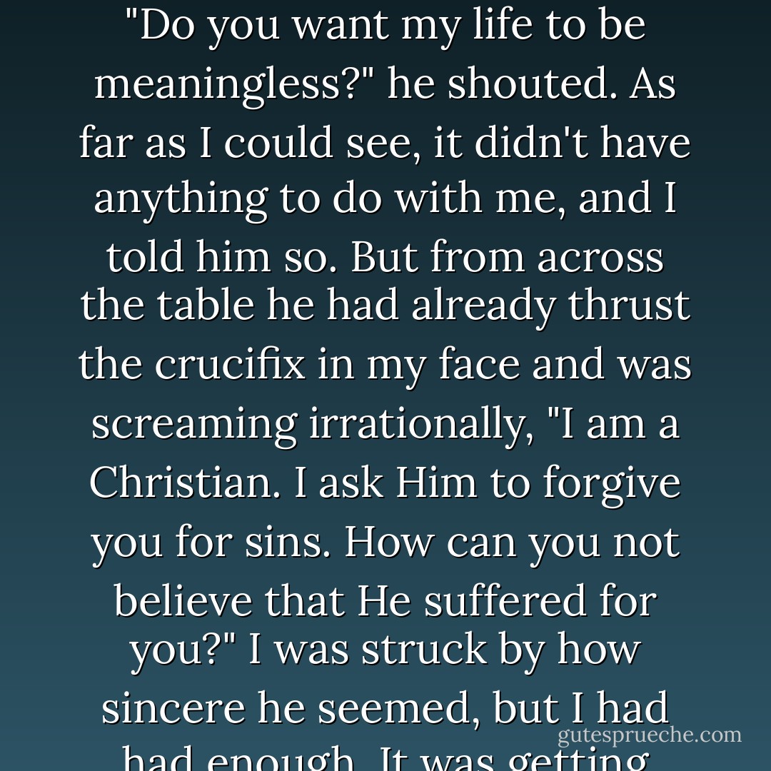 I was about to tell him he was wrong to dwell on it, because it really didn't matter. But he cut me off and urged me one last time, drawing himself up to his full height and asking me if I believed in God. I said no. He sat down indignantly. He said it was impossible; all men believed in God, even those who turn their backs on him. That was his belief, and if he were ever to doubt it, his life would become meaningless. "Do you want my life to be meaningless?" he shouted. As far as I could see, it didn't have anything to do with me, and I told him so. But from across the table he had already thrust the crucifix in my face and was screaming irrationally, "I am a Christian. I ask Him to forgive you for sins. How can you not believe that He suffered for you?" I was struck by how sincere he seemed, but I had had enough. It was getting hotter and hotter. As always, whenever I want to get rid of someone I'm not really listening to, I made it appear as if I agreed. To my surprise, he acted triumphant. "You see, you see!" he said. "You do believe, don't you, and you're going to place your trust in Him, aren't you?" Obviously, I again said no. He fell back in his chair. - Albert Camus