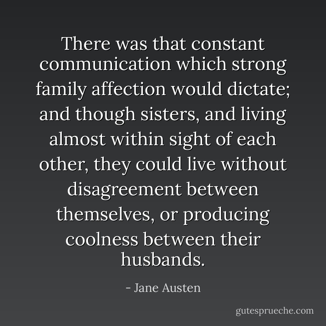 There was that constant communication which strong family affection would dictate; and though sisters, and living almost within sight of each other, they could live without disagreement between themselves, or producing coolness between their husbands. - Jane Austen