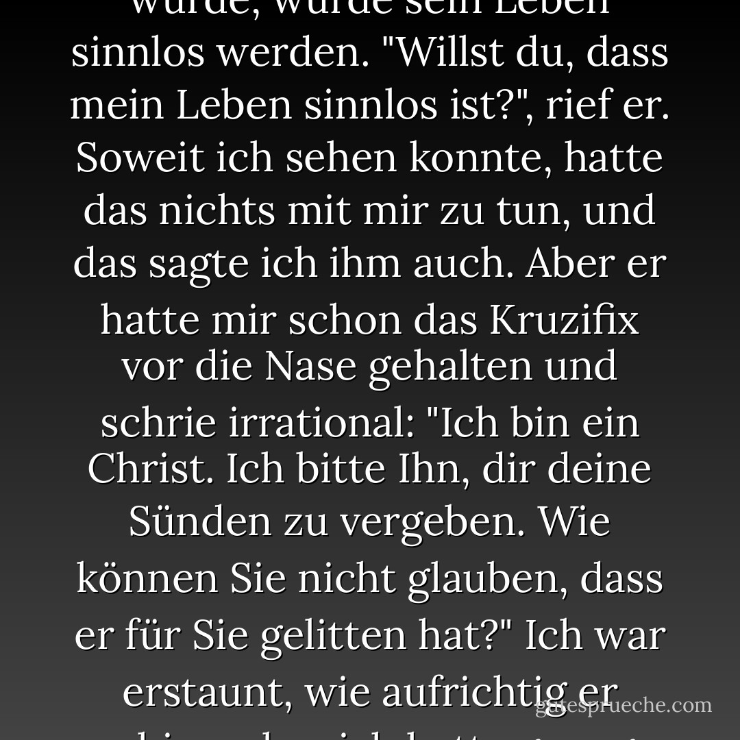 Ich wollte ihm gerade sagen, dass es falsch sei, sich darüber Gedanken zu machen, denn es sei wirklich nicht wichtig. Aber er unterbrach mich und drängte mich ein letztes Mal, indem er sich zu seiner vollen Größe aufrichtete und mich fragte, ob ich an Gott glaube. Ich sagte nein. Er setzte sich entrüstet hin. Er sagte, das sei unmöglich, alle Menschen glaubten an Gott, auch die, die ihm den Rücken zukehrten. Das sei sein Glaube, und wenn er jemals daran zweifeln würde, würde sein Leben sinnlos werden. "Willst du, dass mein Leben sinnlos ist?", rief er. Soweit ich sehen konnte, hatte das nichts mit mir zu tun, und das sagte ich ihm auch. Aber er hatte mir schon das Kruzifix vor die Nase gehalten und schrie irrational: "Ich bin ein Christ. Ich bitte Ihn, dir deine Sünden zu vergeben. Wie können Sie nicht glauben, dass er für Sie gelitten hat?" Ich war erstaunt, wie aufrichtig er schien, aber ich hatte genug. Es wurde heißer und heißer. Wie immer, wenn ich jemanden loswerden will, dem ich nicht wirklich zuhöre, erweckte ich den Anschein, als würde ich zustimmen. Zu meiner Überraschung wirkte er triumphierend. "Siehst du, du siehst!", sagte er. "Du glaubst doch, nicht wahr, und du wirst dein Vertrauen in ihn setzen, nicht wahr?" Offensichtlich sagte ich wieder nein. Er ließ sich in seinem Stuhl zurückfallen. - Albert Camus<