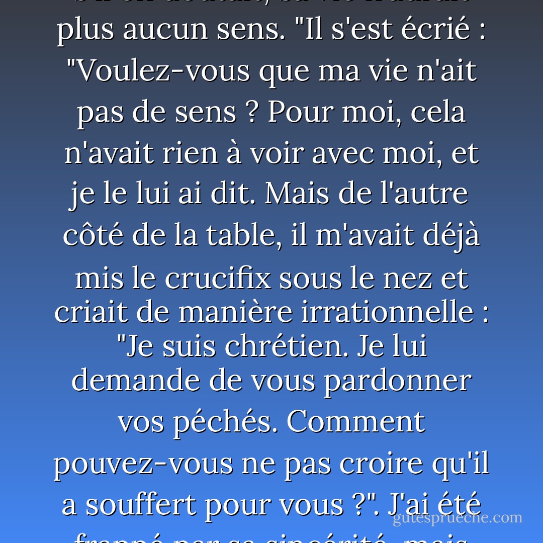 J'étais sur le point de lui dire qu'il avait tort de s'y attarder, car cela n'avait pas vraiment d'importance. Mais il m'a coupé la parole et m'a exhorté une dernière fois, se redressant de toute sa hauteur et me demandant si je croyais en Dieu. J'ai répondu par la négative. Il s'est assis avec indignation. Il a dit que c'était impossible, que tous les hommes croyaient en Dieu, même ceux qui lui tournaient le dos. C'était sa croyance, et s'il en doutait, sa vie n'aurait plus aucun sens. "Il s'est écrié : "Voulez-vous que ma vie n'ait pas de sens ? Pour moi, cela n'avait rien à voir avec moi, et je le lui ai dit. Mais de l'autre côté de la table, il m'avait déjà mis le crucifix sous le nez et criait de manière irrationnelle : "Je suis chrétien. Je lui demande de vous pardonner vos péchés. Comment pouvez-vous ne pas croire qu'il a souffert pour vous ?". J'ai été frappé par sa sincérité, mais j'en avais assez. C'était de plus en plus chaud. Comme toujours, lorsque je veux me débarrasser de quelqu'un que je n'écoute pas vraiment, j'ai fait croire que j'étais d'accord. À ma grande surprise, il s'est montré triomphant. "Tu vois, tu vois !" a-t-il dit. "Tu crois, n'est-ce pas, et tu vas lui faire confiance, n'est-ce pas ? Évidemment, j'ai encore dit non. Il s'est renversé sur sa chaise. - Albert Camus