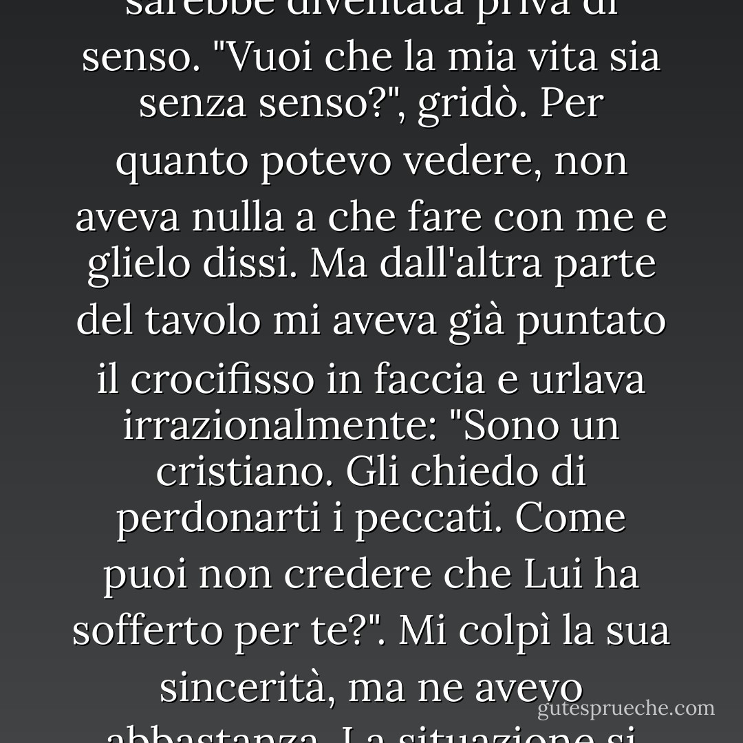 Stavo per dirgli che sbagliava a soffermarsi su questo argomento, perché non aveva alcuna importanza. Ma lui mi interruppe e mi esortò un'ultima volta, alzandosi in tutta la sua altezza e chiedendomi se credevo in Dio. Risposi di no. Si sedette indignato. Disse che era impossibile; tutti gli uomini credono in Dio, anche quelli che gli voltano le spalle. Quella era la sua fede e se mai avesse dubitato di essa, la sua vita sarebbe diventata priva di senso. "Vuoi che la mia vita sia senza senso?", gridò. Per quanto potevo vedere, non aveva nulla a che fare con me e glielo dissi. Ma dall'altra parte del tavolo mi aveva già puntato il crocifisso in faccia e urlava irrazionalmente: "Sono un cristiano. Gli chiedo di perdonarti i peccati. Come puoi non credere che Lui ha sofferto per te?". Mi colpì la sua sincerità, ma ne avevo abbastanza. La situazione si stava facendo sempre più calda. Come sempre, ogni volta che voglio liberarmi di qualcuno che non sto veramente ascoltando, feci credere di essere d'accordo. Con mia grande sorpresa, si comportò in modo trionfale. "Vedi, vedi!", disse. "Tu credi, non è vero, e hai intenzione di riporre la tua fiducia in Lui, non è vero?". Ovviamente, risposi di nuovo di no. Egli ricadde sulla sedia. - Albert Camus