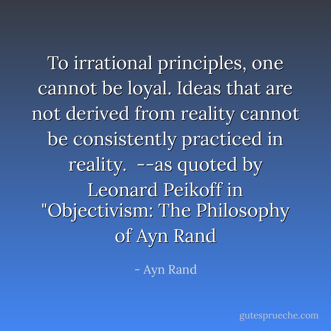 To irrational principles, one cannot be loyal. Ideas that are not derived from reality cannot be consistently practiced in reality.<br /><br />--as quoted by Leonard Peikoff in "Objectivism: The Philosophy of Ayn Rand - Ayn Rand