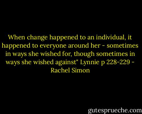 When change happened to an individual, it happened to everyone around her - sometimes in ways she wished for, though sometimes in ways she wished against"<br />Lynnie p 228-229 - Rachel Simon