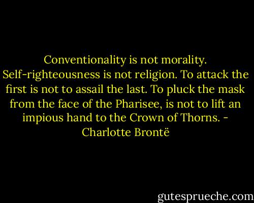 Conventionality is not morality. Self-righteousness is not religion. To attack the first is not to assail the last. To pluck the mask from the face of the Pharisee, is not to lift an impious hand to the Crown of Thorns. - Charlotte Brontë
