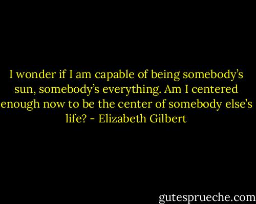 I wonder if I am capable of being somebody’s sun, somebody’s everything. Am I centered enough now to be the center of somebody else’s life? - Elizabeth Gilbert