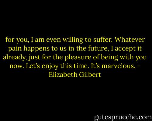 for you, I am even willing to suffer. Whatever pain happens to us in the future, I accept it already, just for the pleasure of being with you now. Let’s enjoy this time. It’s marvelous. - Elizabeth Gilbert