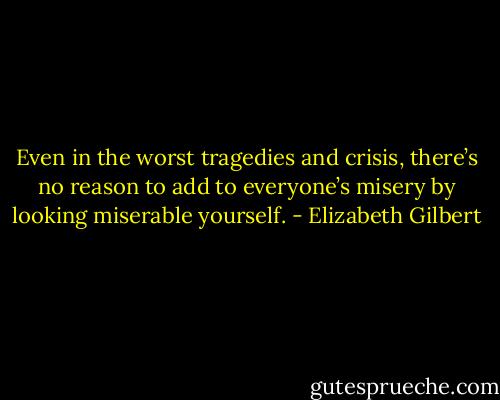 Even in the worst tragedies and crisis, there’s no reason to add to everyone’s misery by looking miserable yourself. - Elizabeth Gilbert