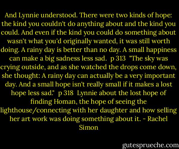 And Lynnie understood. There were two kinds of hope: the kind you couldn't do anything about and the kind you could. And even if the kind you could do something about wasn't what you'd originally wanted, it was still worth doing. A rainy day is better than no day. A small happiness can make a big sadness less sad. <br />p 313<br /><br />"The sky was crying outside, and as she watched the drops come down, she thought: A rainy day can actually be a very important day. And a small hope isn't really small if it makes a lost hope less sad." <br />p 318<br /><br />Lynnie about the lost hope of finding Homan, the hope of seeing the lighthouse/connecting with her daughter and how selling her art work was doing something about it. - Rachel Simon