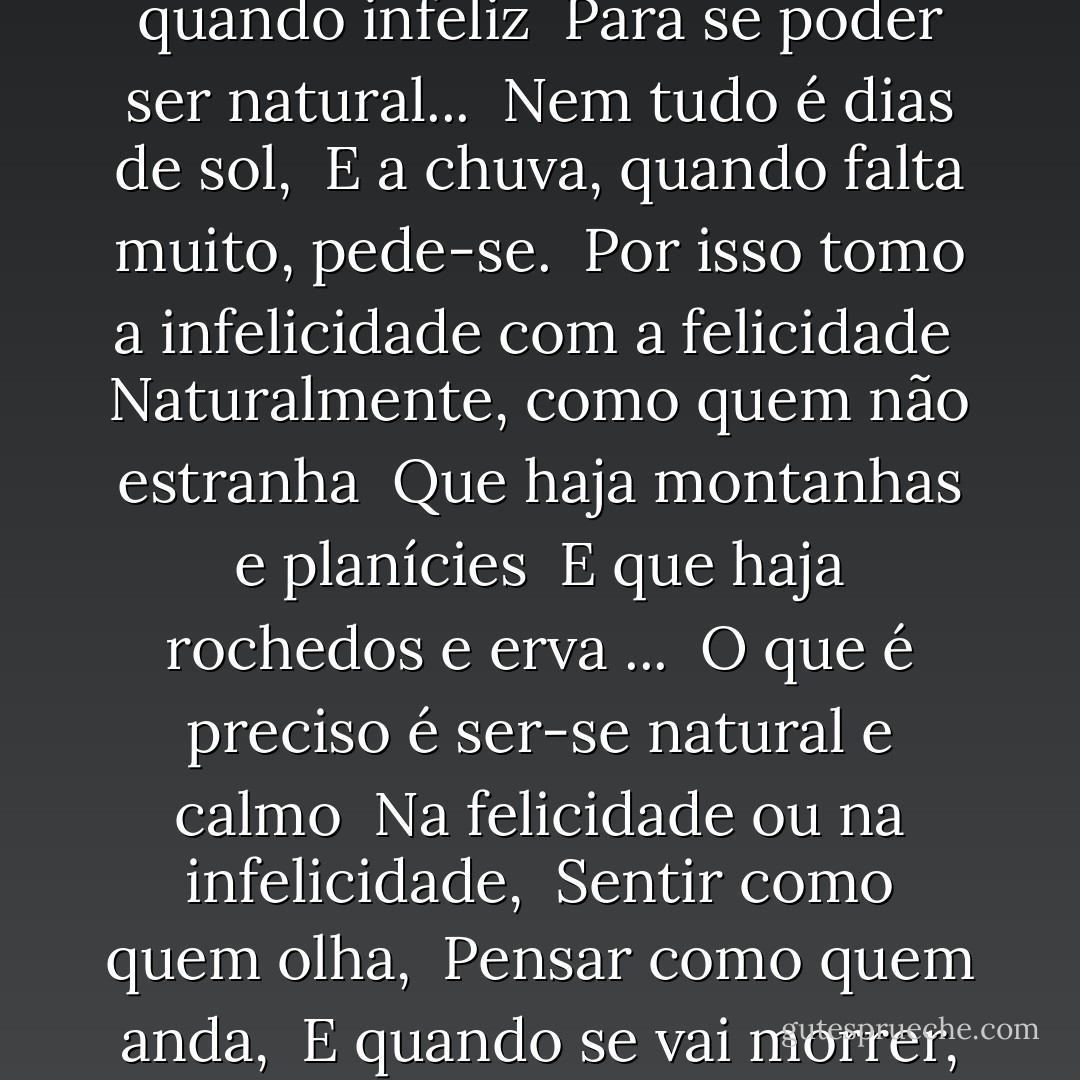 Se eu pudesse trincar a terra toda <br />E sentir-lhe um paladar, <br />Seria mais feliz um momento ... <br />Mas eu nem sempre quero ser feliz. <br />É preciso ser de vez em quando infeliz <br />Para se poder ser natural... <br />Nem tudo é dias de sol, <br />E a chuva, quando falta muito, pede-se. <br />Por isso tomo a infelicidade com a felicidade <br />Naturalmente, como quem não estranha <br />Que haja montanhas e planícies <br />E que haja rochedos e erva ... <br />O que é preciso é ser-se natural e calmo <br />Na felicidade ou na infelicidade, <br />Sentir como quem olha, <br />Pensar como quem anda, <br />E quando se vai morrer, lembrar-se de que o dia morre, <br />E que o poente é belo e é bela a noite que fica... <br />Assim é e assim seja ... - Alberto Caeiro