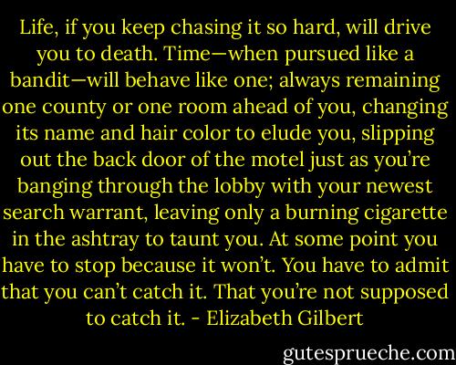 Life, if you keep chasing it so hard, will drive you to death. Time—when pursued like a bandit—will behave like one; always remaining one county or one room ahead of you, changing its name and hair color to elude you, slipping out the back door of the motel just as you’re banging through the lobby with your newest search warrant, leaving only a burning cigarette in the ashtray to taunt you. At some point you have to stop because it won’t. You have to admit that you can’t catch it. That you’re not supposed to catch it. - Elizabeth Gilbert