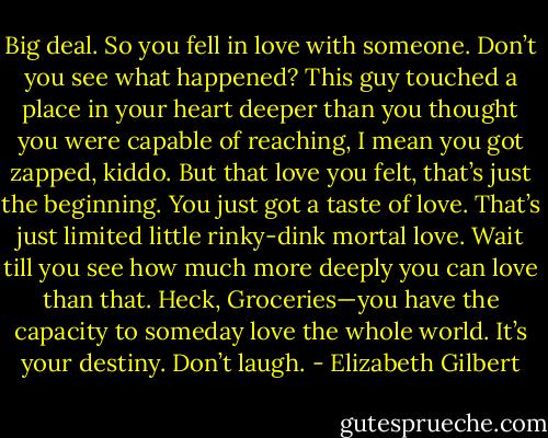 Big deal. So you fell in love with someone. Don’t you see what happened? This guy touched a place in your heart deeper than you thought you were capable of reaching, I mean you got zapped, kiddo. But that love you felt, that’s just the beginning. You just got a taste of love. That’s just limited little rinky-dink mortal love. Wait till you see how much more deeply you can love than that. Heck, Groceries—you have the capacity to someday love the whole world. It’s your destiny. Don’t laugh. - Elizabeth Gilbert