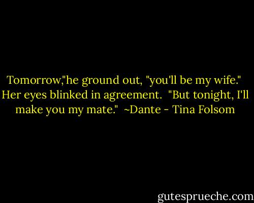 Tomorrow,"he ground out, "you'll be my wife."<br /><br />Her eyes blinked in agreement.<br /><br />"But tonight, I'll make you my mate."<br /><br />~Dante - Tina Folsom