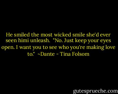 He smiled the most wicked smile she'd ever seen himi unleash.<br /><br />"No. Just keep your eyes open. I want you to see who you're making love to."<br /><br />~Dante - Tina Folsom
