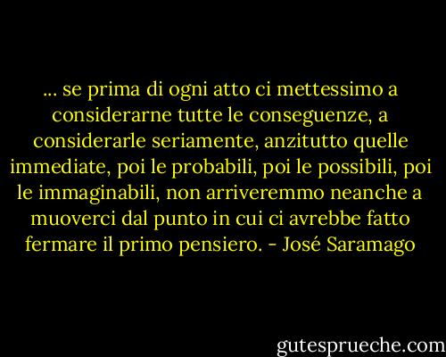 ... se prima di ogni atto ci mettessimo a considerarne tutte le conseguenze, a considerarle seriamente, anzitutto quelle immediate, poi le probabili, poi le possibili, poi le immaginabili, non arriveremmo neanche a muoverci dal punto in cui ci avrebbe fatto fermare il primo pensiero. - José Saramago
