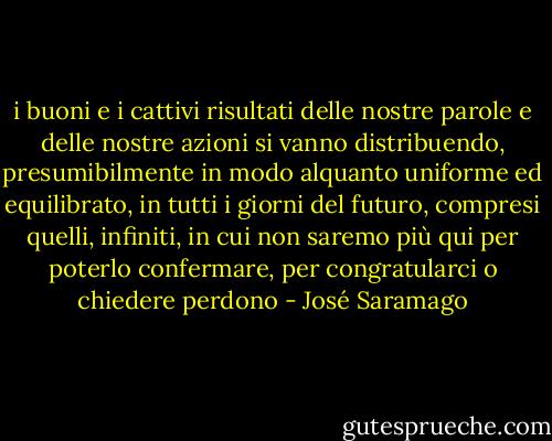 i buoni e i cattivi risultati delle nostre parole e delle nostre azioni si vanno distribuendo, presumibilmente in modo alquanto uniforme ed equilibrato, in tutti i giorni del futuro, compresi quelli, infiniti, in cui non saremo più qui per poterlo confermare, per congratularci o chiedere perdono - José Saramago