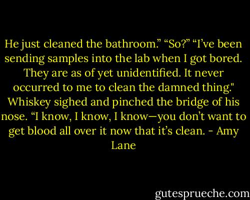 He just cleaned the bathroom.”<br />“So?”<br />“I’ve been sending samples into the lab when I got bored. They are as of yet unidentified. It never occurred to me to clean the damned thing."<br />Whiskey sighed and pinched the bridge of his nose. “I know, I know, I know—you don’t want to get blood all over it now that it’s clean. - Amy Lane