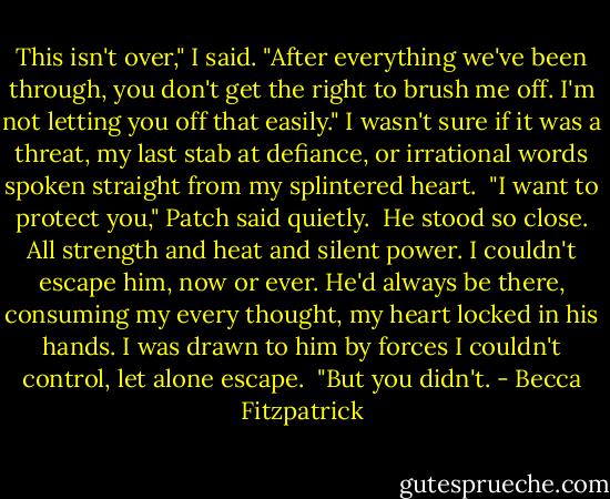 This isn't over," I said. "After everything we've been through, you don't get the right to brush me off. I'm not letting you off that easily." I wasn't sure if it was a threat, my last stab at defiance, or irrational words spoken straight from my splintered heart.<br /><br />"I want to protect you," Patch said quietly.<br /><br />He stood so close. All strength and heat and silent power. I couldn't escape him, now or ever. He'd always be there, consuming my every thought, my heart locked in his hands. I was drawn to him by forces I couldn't control, let alone escape.<br /><br />"But you didn't. - Becca Fitzpatrick