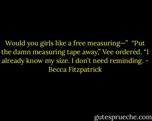 Would you girls like a free measuring—”<br /><br />“Put the damn measuring tape away,” Vee ordered. “I already know my size. I don’t need reminding. - Becca Fitzpatrick
