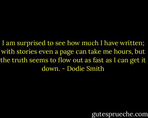 I am surprised to see how much I have written; with stories even a page can take me hours, but the truth seems to flow out as fast as I can get it down. - Dodie Smith