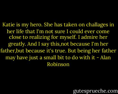Katie is my hero. She has taken on challages in her life that I'm not sure I could ever come close to realizing for myself. I admire her greatly. And I say this,not because I'm her father,but because it's true. But being her father may have just a small bit to do with it - Alan Robinson