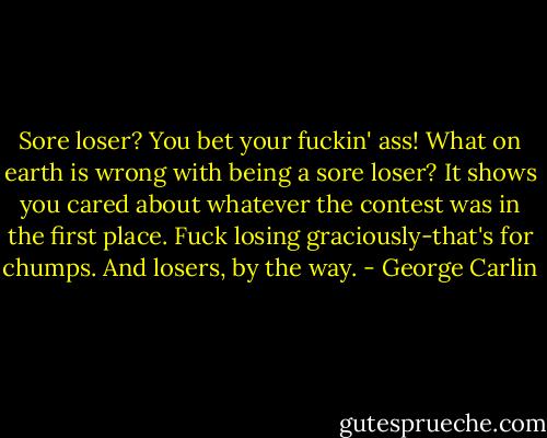 Sore loser? You bet your fuckin' ass! What on earth is wrong with being a sore loser? It shows you cared about whatever the contest was in the first place. Fuck losing graciously-that's for chumps. And losers, by the way. - George Carlin