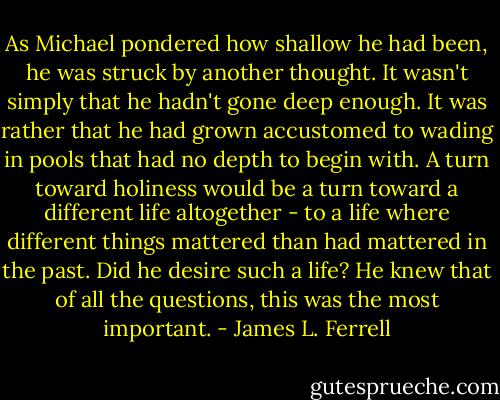 As Michael pondered how shallow he had been, he was struck by another thought. It wasn't simply that he hadn't gone deep enough. It was rather that he had grown accustomed to wading in pools that had no depth to begin with. A turn toward holiness would be a turn toward a different life altogether - to a life where different things mattered than had mattered in the past. Did he desire such a life? He knew that of all the questions, this was the most important. - James L. Ferrell
