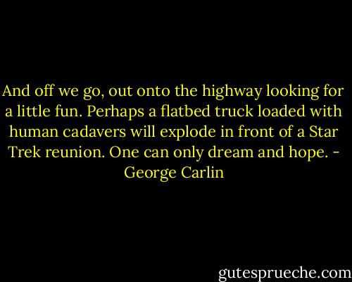 And off we go, out onto the highway looking for a little fun. Perhaps a flatbed truck loaded with human cadavers will explode in front of a Star Trek reunion. One can only dream and hope. - George Carlin