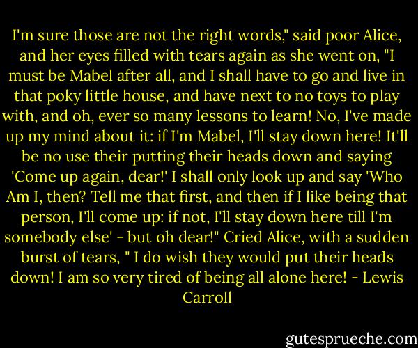 I'm sure those are not the right words," said poor Alice, and her eyes filled with tears again as she went on, "I must be Mabel after all, and I shall have to go and live in that poky little house, and have next to no toys to play with, and oh, ever so many lessons to learn! No, I've made up my mind about it: if I'm Mabel, I'll stay down here! It'll be no use their putting their heads down and saying 'Come up again, dear!' I shall only look up and say 'Who Am I, then? Tell me that first, and then if I like being that person, I'll come up: if not, I'll stay down here till I'm somebody else' - but oh dear!" Cried Alice, with a sudden burst of tears, " I do wish they would put their heads down! I am so very tired of being all alone here! - Lewis Carroll